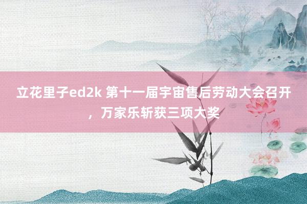 立花里子ed2k 第十一届宇宙售后劳动大会召开，万家乐斩获三项大奖