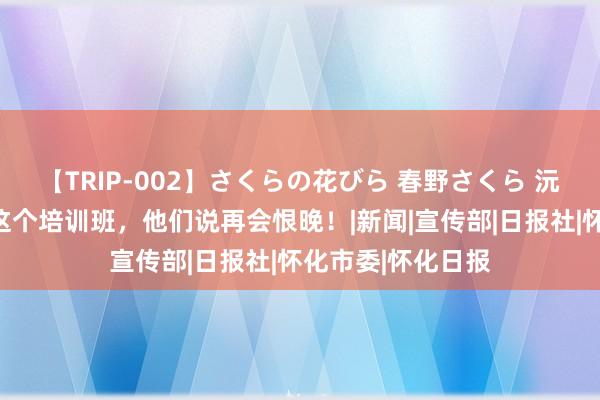 【TRIP-002】さくらの花びら 春野さくら 沅水号子｜参加完这个培训班，他们说再会恨晚！|新闻|宣传部|日报社|怀化市委|怀化日报