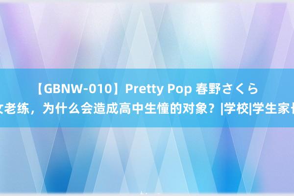 【GBNW-010】Pretty Pop 春野さくら 女老练，为什么会造成高中生憧的对象？|学校|学生家长