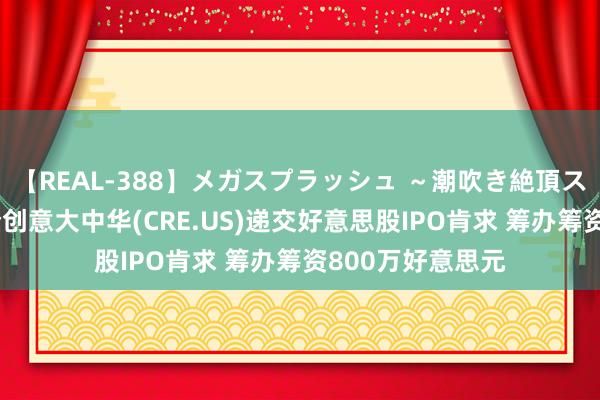 【REAL-388】メガスプラッシュ ～潮吹き絶頂スペシャル～ 港企创意大中华(CRE.US)递交好意思股IPO肯求 筹办筹资800万好意思元