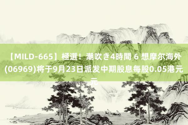 【MILD-665】極選！潮吹き4時間 6 想摩尔海外(06969)将于9月23日派发中期股息每股0.05港元