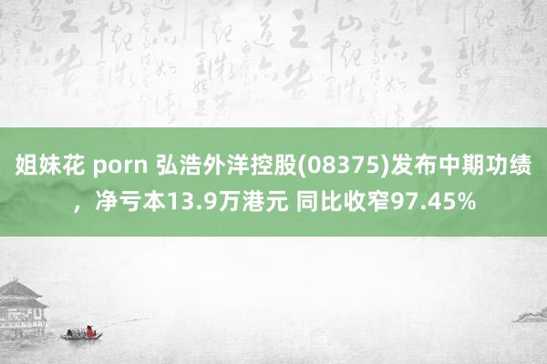 姐妹花 porn 弘浩外洋控股(08375)发布中期功绩，净亏本13.9万港元 同比收窄97.45%