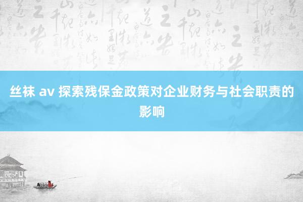 丝袜 av 探索残保金政策对企业财务与社会职责的影响