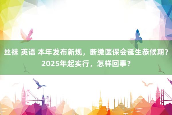 丝袜 英语 本年发布新规，断缴医保会诞生恭候期？2025年起实行，怎样回事？