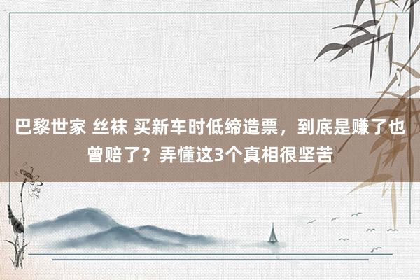 巴黎世家 丝袜 买新车时低缔造票，到底是赚了也曾赔了？弄懂这3个真相很坚苦