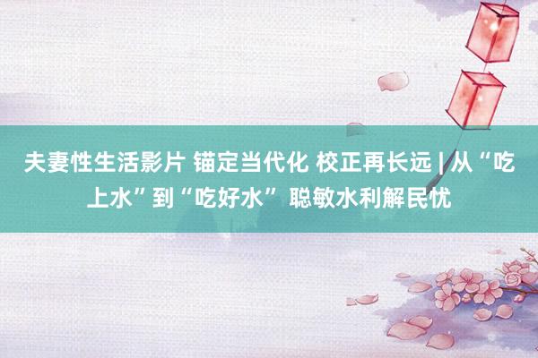 夫妻性生活影片 锚定当代化 校正再长远 | 从“吃上水”到“吃好水” 聪敏水利解民忧