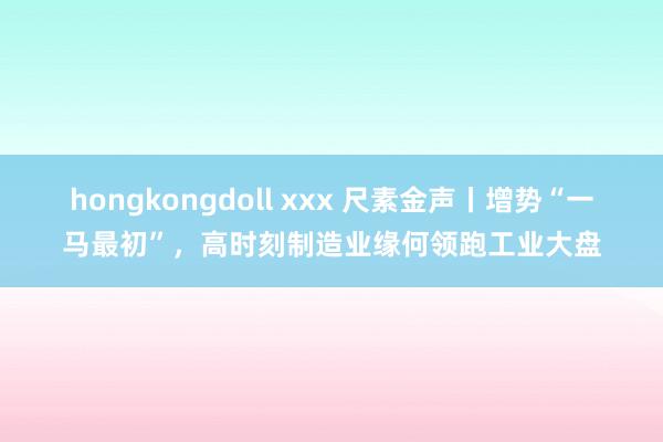 hongkongdoll xxx 尺素金声丨增势“一马最初”，高时刻制造业缘何领跑工业大盘