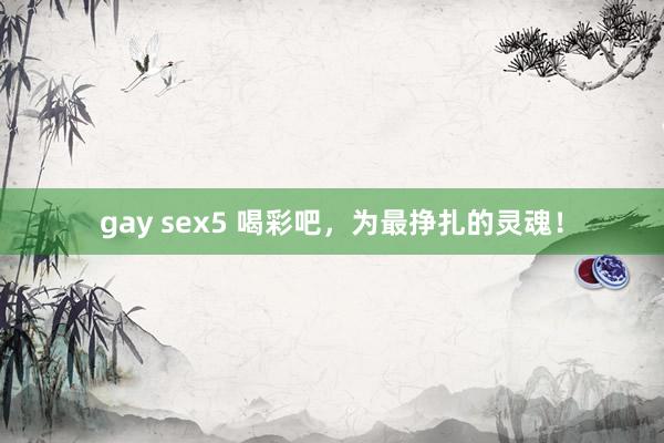 gay sex5 喝彩吧，为最挣扎的灵魂！