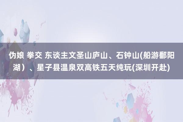 伪娘 拳交 东谈主文圣山庐山、石钟山(船游鄱阳湖）、星子县温泉双高铁五天纯玩(深圳开赴)