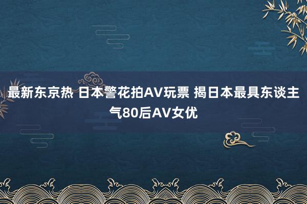 最新东京热 日本警花拍AV玩票 揭日本最具东谈主气80后AV女优