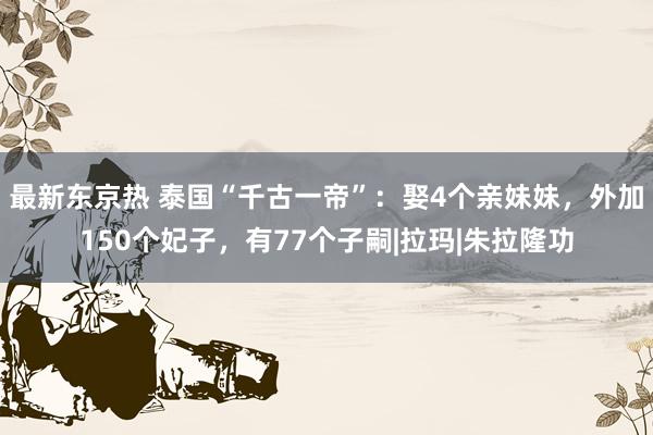 最新东京热 泰国“千古一帝”：娶4个亲妹妹，外加150个妃子，有77个子嗣|拉玛|朱拉隆功