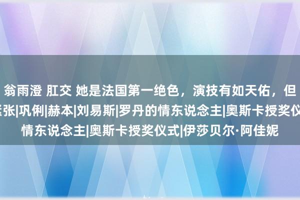 翁雨澄 肛交 她是法国第一绝色，演技有如天佑，但疯癫得令东说念主紧张|巩俐|赫本|刘易斯|罗丹的情东说念主|奥斯卡授奖仪式|伊莎贝尔·阿佳妮