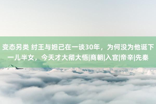 变态另类 纣王与妲己在一谈30年，为何没为他诞下一儿半女，今天才大彻大悟|商朝|入宫|帝辛|先秦