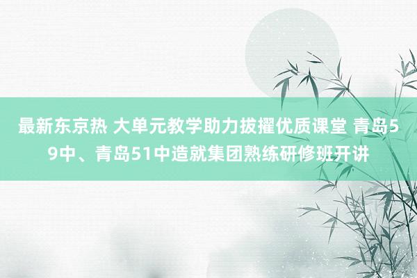 最新东京热 大单元教学助力拔擢优质课堂 青岛59中、青岛51中造就集团熟练研修班开讲