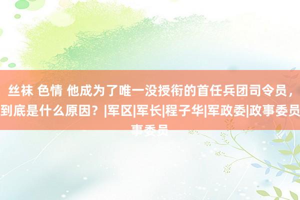 丝袜 色情 他成为了唯一没授衔的首任兵团司令员，到底是什么原因？|军区|军长|程子华|军政委|政事委员