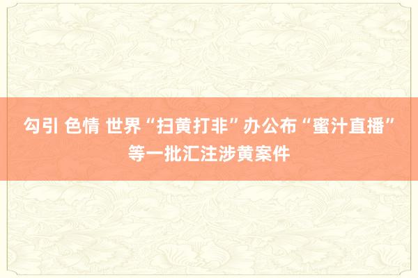 勾引 色情 世界“扫黄打非”办公布“蜜汁直播”等一批汇注涉黄案件