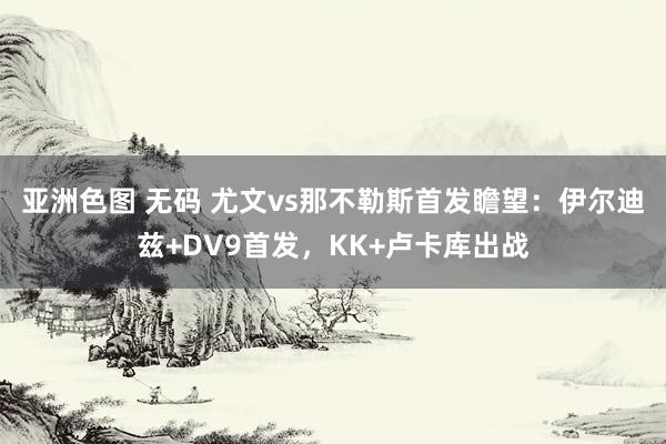 亚洲色图 无码 尤文vs那不勒斯首发瞻望：伊尔迪兹+DV9首发，KK+卢卡库出战