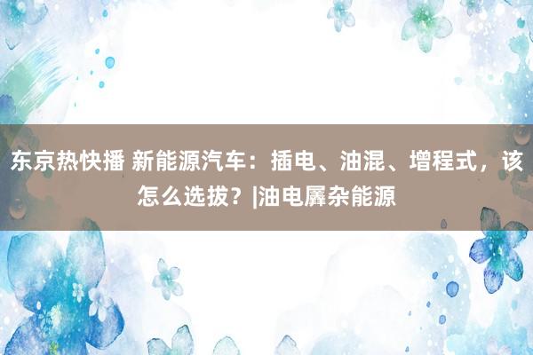 东京热快播 新能源汽车：插电、油混、增程式，该怎么选拔？|油电羼杂能源