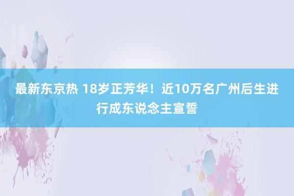 最新东京热 18岁正芳华！近10万名广州后生进行成东说念主宣誓