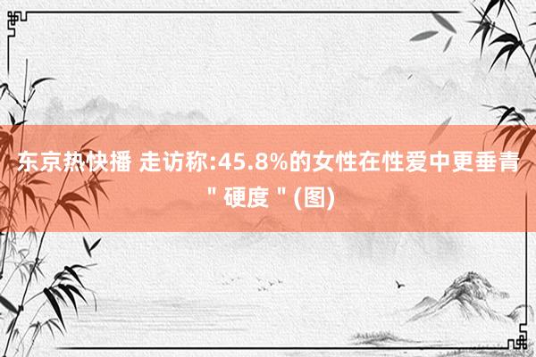 东京热快播 走访称:45.8%的女性在性爱中更垂青＂硬度＂(图)