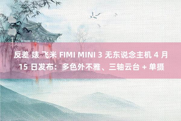 反差 婊 飞米 FIMI MINI 3 无东说念主机 4 月 15 日发布：多色外不雅、三轴云台 + 单摄