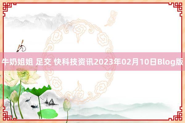 牛奶姐姐 足交 快科技资讯2023年02月10日Blog版