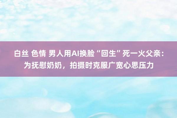 白丝 色情 男人用AI换脸“回生”死一火父亲：为抚慰奶奶，拍摄时克服广宽心思压力