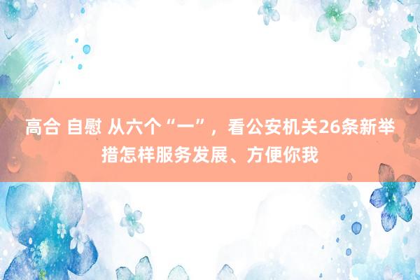 高合 自慰 从六个“一”，看公安机关26条新举措怎样服务发展、方便你我