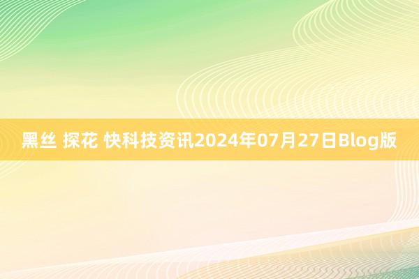 黑丝 探花 快科技资讯2024年07月27日Blog版