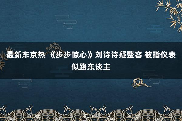 最新东京热 《步步惊心》刘诗诗疑整容 被指仪表似路东谈主