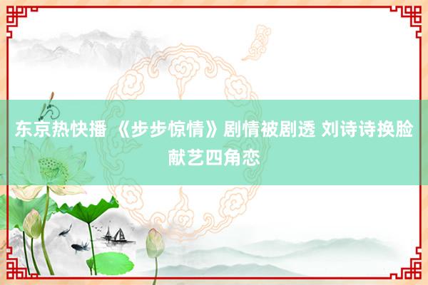 东京热快播 《步步惊情》剧情被剧透 刘诗诗换脸献艺四角恋