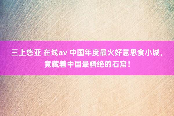 三上悠亚 在线av 中国年度最火好意思食小城，竟藏着中国最精绝的石窟！