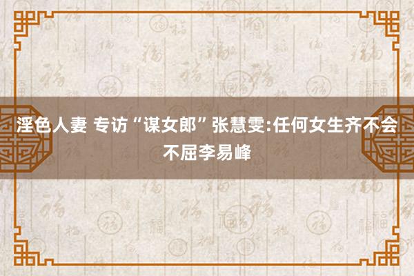 淫色人妻 专访“谋女郎”张慧雯:任何女生齐不会不屈李易峰