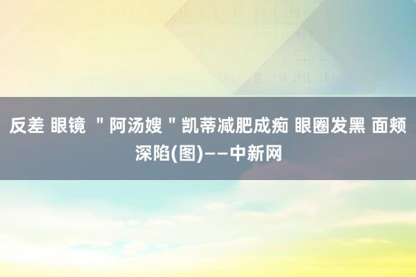 反差 眼镜 ＂阿汤嫂＂凯蒂减肥成痴 眼圈发黑 面颊深陷(图)——中新网