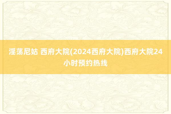 淫荡尼姑 西府大院(2024西府大院)西府大院24小时预约热线