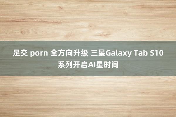 足交 porn 全方向升级 三星Galaxy Tab S10系列开启AI星时间