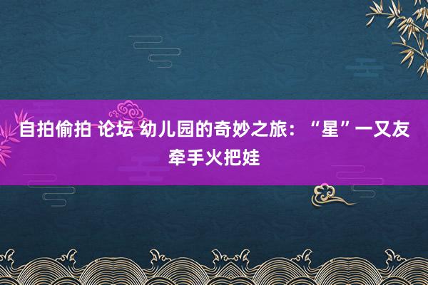 自拍偷拍 论坛 幼儿园的奇妙之旅：“星”一又友牵手火把娃