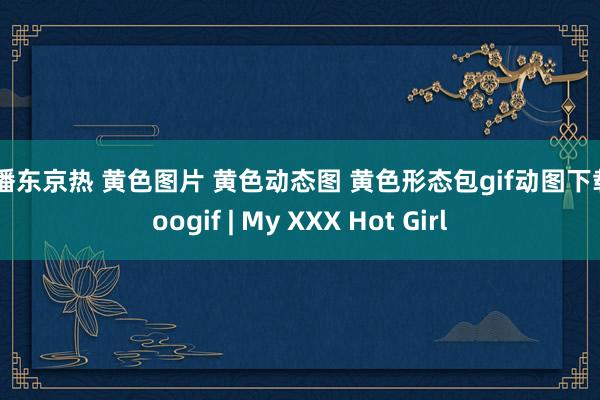 快播东京热 黄色图片 黄色动态图 黄色形态包gif动图下载 soogif | My XXX Hot Girl