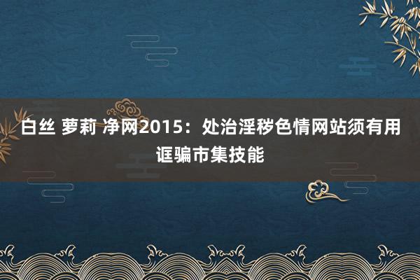 白丝 萝莉 净网2015：处治淫秽色情网站须有用诓骗市集技能