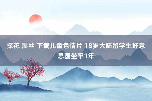 探花 黑丝 下载儿童色情片 18岁大陆留学生好意思国坐牢1年