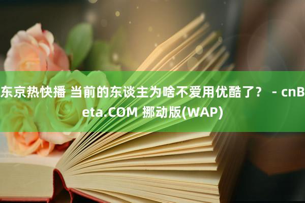 东京热快播 当前的东谈主为啥不爱用优酷了？ - cnBeta.COM 挪动版(WAP)