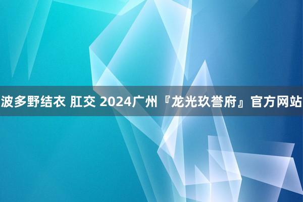 波多野结衣 肛交 2024广州『龙光玖誉府』官方网站