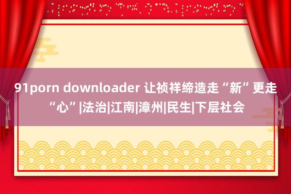 91porn downloader 让祯祥缔造走“新”更走“心”|法治|江南|漳州|民生|下层社会