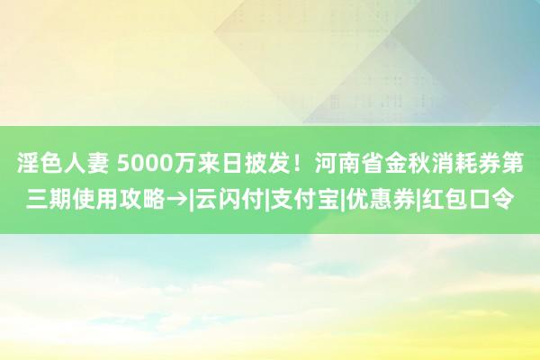 淫色人妻 5000万来日披发！河南省金秋消耗券第三期使用攻略→|云闪付|支付宝|优惠券|红包口令