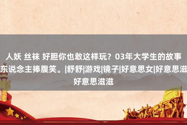 人妖 丝袜 好胆你也敢这样玩？03年大学生的故事让东说念主捧腹笑。|舒舒|游戏|镜子|好意思女|好意思滋滋