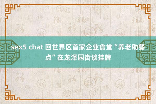 sex5 chat 回世界区首家企业食堂“养老助餐点”在龙泽园街谈挂牌