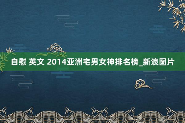 自慰 英文 2014亚洲宅男女神排名榜_新浪图片