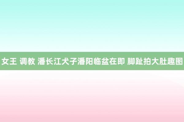 女王 调教 潘长江犬子潘阳临盆在即 脚趾拍大肚趣图