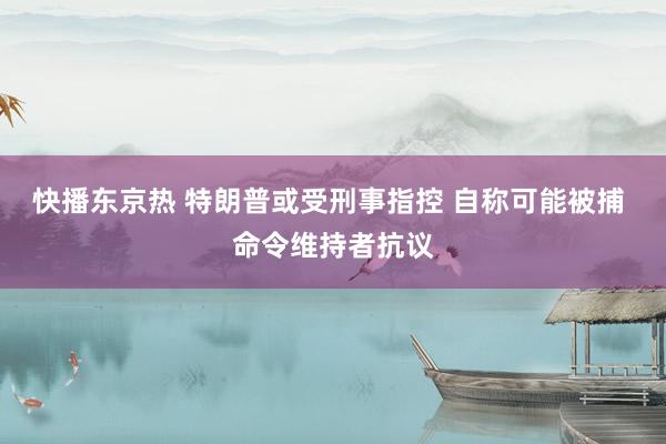 快播东京热 特朗普或受刑事指控 自称可能被捕 命令维持者抗议