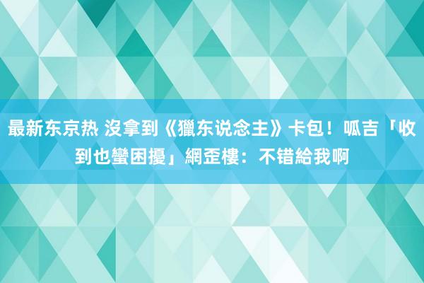 最新东京热 沒拿到《獵东说念主》卡包！呱吉「收到也蠻困擾」　網歪樓：不错給我啊